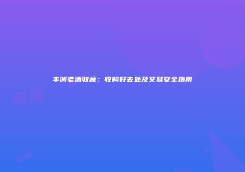 丰润老酒收藏：收购好去处及交易安全指南