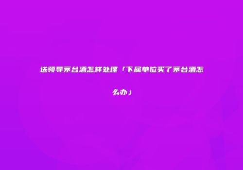 送领导茅台酒怎样处理「下属单位买了茅台酒怎么办」