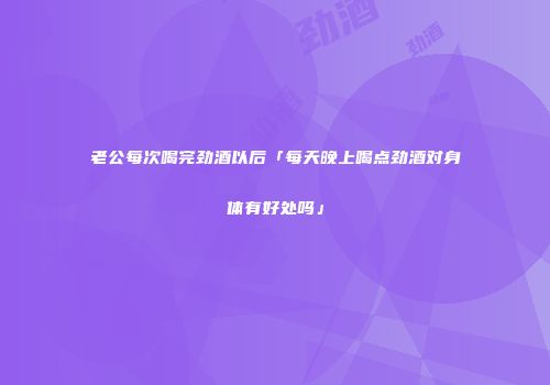 老公每次喝完劲酒以后「每天晚上喝点劲酒对身体有好处吗」