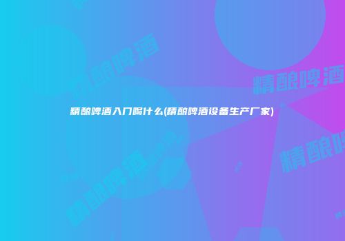 精酿啤酒入门喝什么(精酿啤酒设备生产厂家)