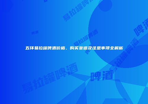 五环易拉罐啤酒价格、购买渠道及注意事项全解析