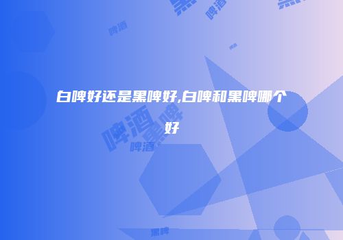 白啤好还是黑啤好,白啤和黑啤哪个好