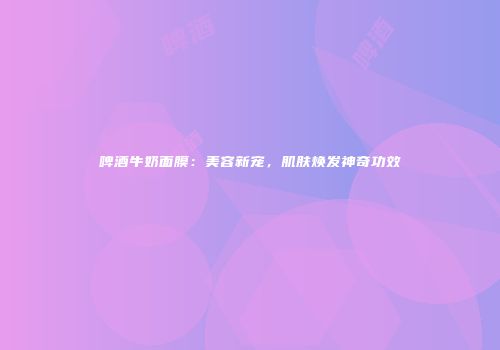 啤酒牛奶面膜：美容新宠，肌肤焕发神奇功效