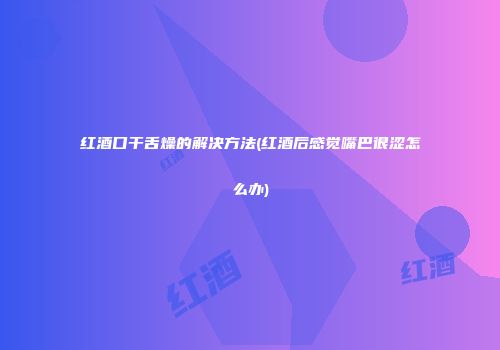 红酒口干舌燥的解决方法(红酒后感觉嘴巴很涩怎么办)