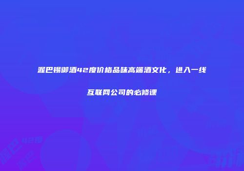 渥巴锡御酒42度价格品味高端酒文化，进入一线互联网公司的必修课