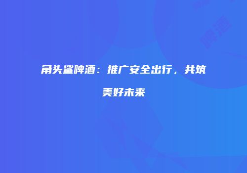 角头鲨啤酒：推广安全出行，共筑美好未来
