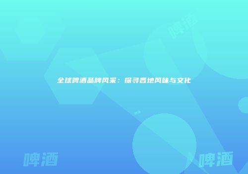 全球啤酒品牌风采：探寻各地风味与文化