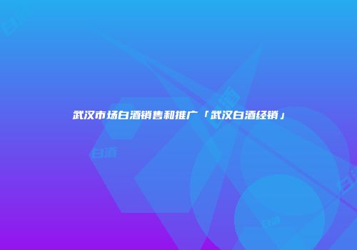 武汉市场白酒销售和推广「武汉白酒经销」