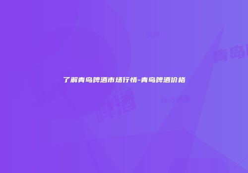 了解青岛啤酒市场行情-青岛啤酒价格