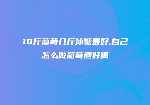 10斤葡萄几斤冰糖最好,自己怎么做葡萄酒好喝