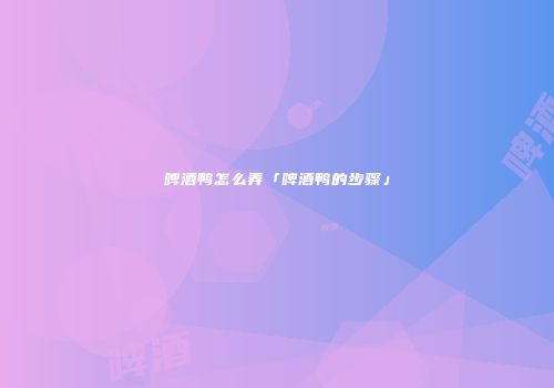 啤酒鸭怎么弄「啤酒鸭的步骤」