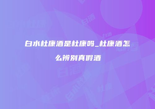白水杜康酒是杜康吗_杜康酒怎么辨别真假酒