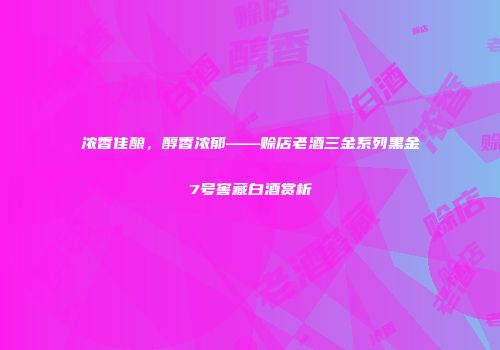 浓香佳酿，醇香浓郁——赊店老酒三金系列黑金7号窖藏白酒赏析