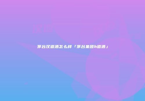 茅台汉道酒怎么样「茅台集团h道酒」