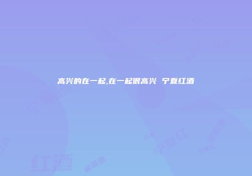 高兴的在一起,在一起很高兴 宁夏红酒