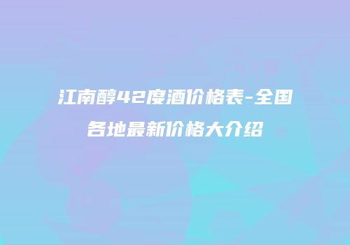 江南醇42度酒价格表-全国各地最新价格大介绍