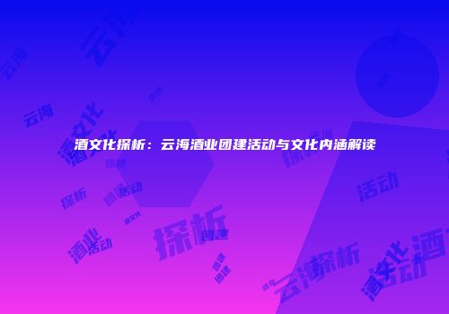 酒文化探析：云海酒业团建活动与文化内涵解读