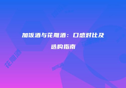 加饭酒与花雕酒：口感对比及选购指南