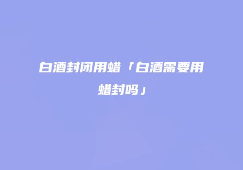 白酒封闭用蜡「白酒需要用蜡封吗」