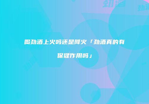 喝劲酒上火吗还是降火「劲酒真的有保健作用吗」