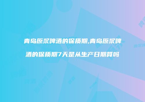青岛原浆啤酒的保质期,青岛原浆啤酒的保质期7天是从生产日期算吗