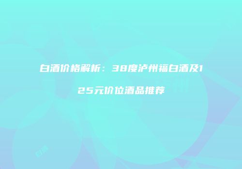 白酒价格解析：38度泸州福白酒及125元价位酒品推荐