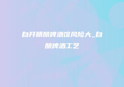 自开精酿啤酒馆风险大_自酿啤酒工艺