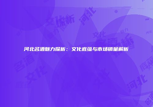 河北名酒魅力探析：文化底蕴与市场销量解析
