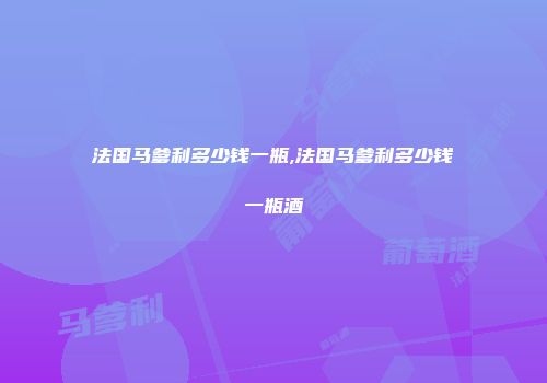 法国马爹利多少钱一瓶,法国马爹利多少钱一瓶酒
