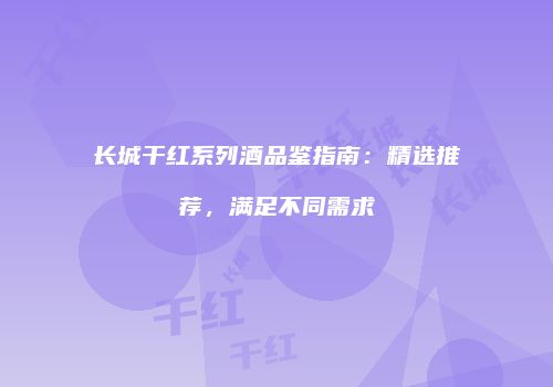 长城干红系列酒品鉴指南：精选推荐，满足不同需求