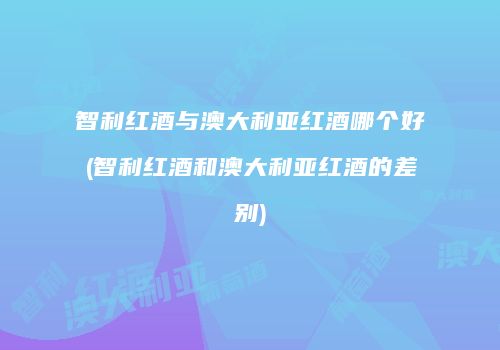智利红酒与澳大利亚红酒哪个好(智利红酒和澳大利亚红酒的差别)