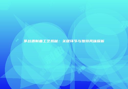 茅台酒制曲工艺揭秘：关键环节与独特风味探析