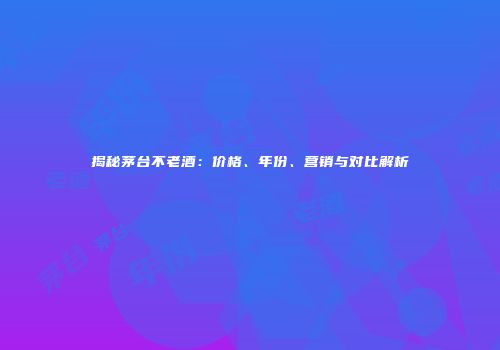 揭秘茅台不老酒：价格、年份、营销与对比解析