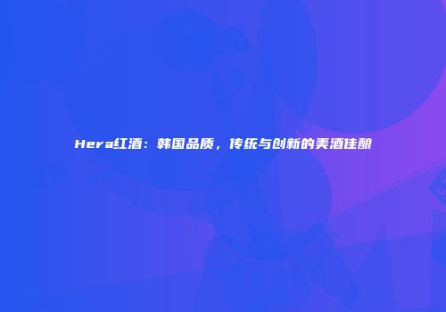 Hera红酒：韩国品质，传统与创新的美酒佳酿