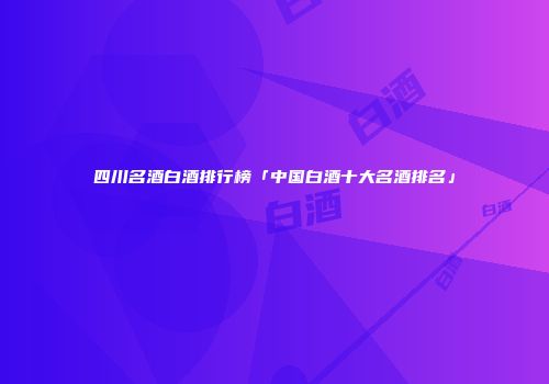 四川名酒白酒排行榜「中国白酒十大名酒排名」
