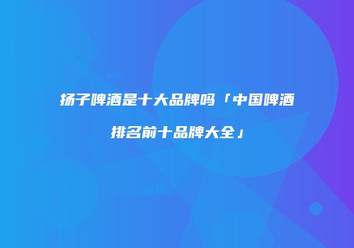 扬子啤酒是十大品牌吗「中国啤酒排名前十品牌大全」