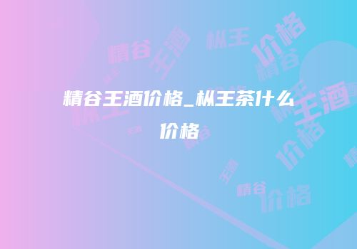 精谷王酒价格_枞王茶什么价格