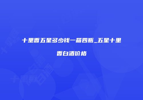 十里香五星多少钱一箱四瓶_五星十里香白酒价格