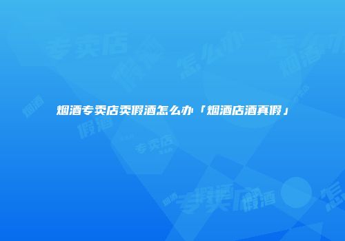 烟酒专卖店卖假酒怎么办「烟酒店酒真假」
