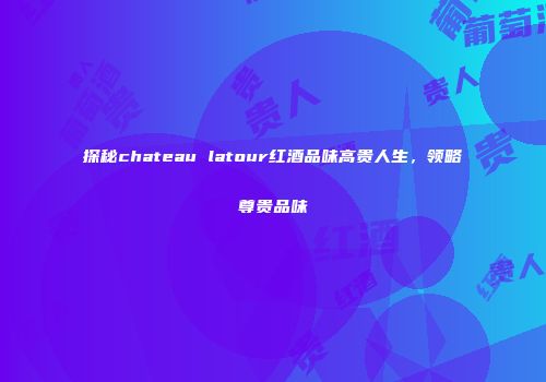 探秘chateau latour红酒品味高贵人生，领略尊贵品味