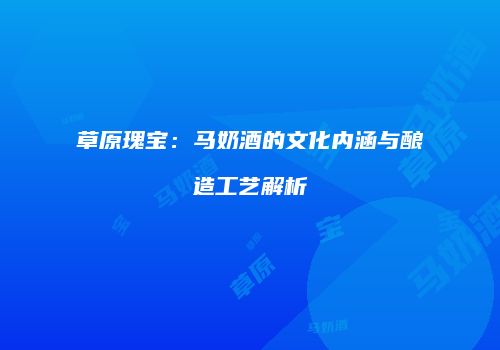 草原瑰宝：马奶酒的文化内涵与酿造工艺解析