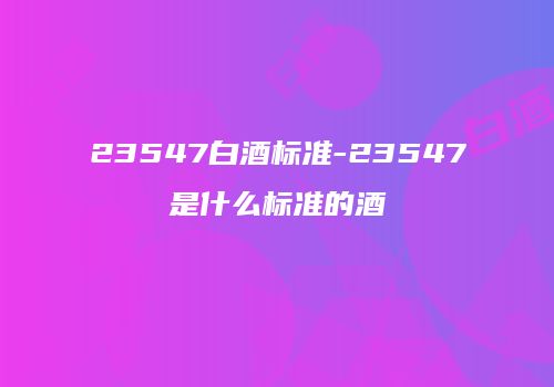 23547白酒标准-23547是什么标准的酒
