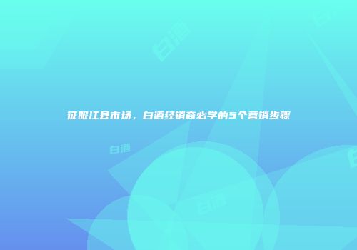 征服江县市场，白酒经销商必学的5个营销步骤
