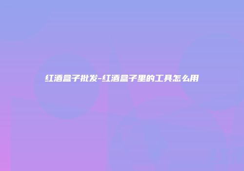 红酒盒子批发-红酒盒子里的工具怎么用