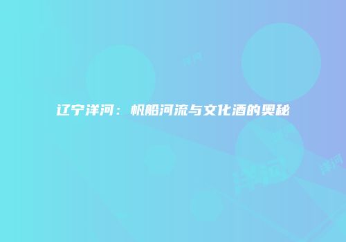 辽宁洋河：帆船河流与文化酒的奥秘