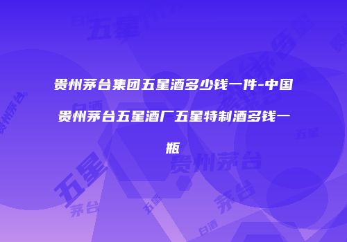 贵州茅台集团五星酒多少钱一件-中国贵州茅台五星酒厂五星特制酒多钱一瓶