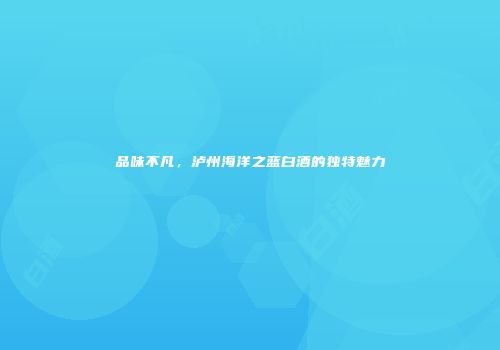 品味不凡，泸州海洋之蓝白酒的独特魅力