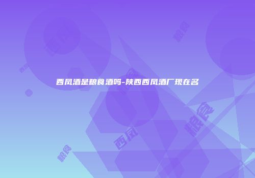西凤酒是粮食酒吗-陕西西凤酒厂现在名