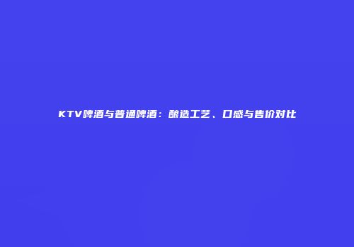 KTV啤酒与普通啤酒：酿造工艺、口感与售价对比