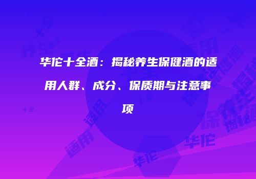 华佗十全酒：揭秘养生保健酒的适用人群、成分、保质期与注意事项
